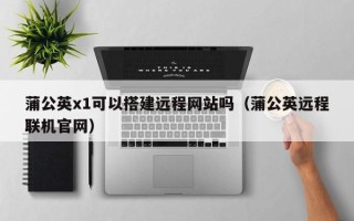 桐乡蒲公英x1可以搭建远程网站吗（蒲公英远程联机官网）